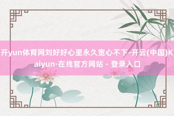 开yun体育网刘好好心里永久宽心不下-开云(中国)Kaiyun·在线官方网站 - 登录入口