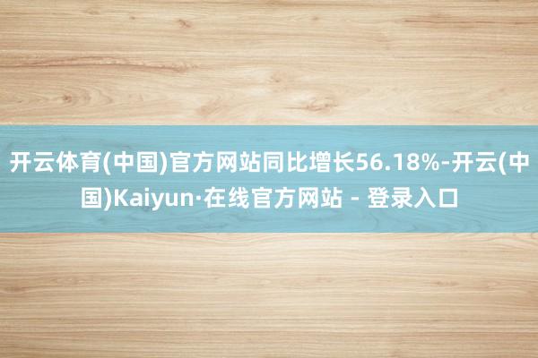 开云体育(中国)官方网站同比增长56.18%-开云(中国)Kaiyun·在线官方网站 - 登录入口