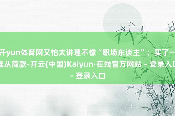 开yun体育网又怕太讲理不像“职场东谈主”；买了一堆从简款-开云(中国)Kaiyun·在线官方网站 - 登录入口