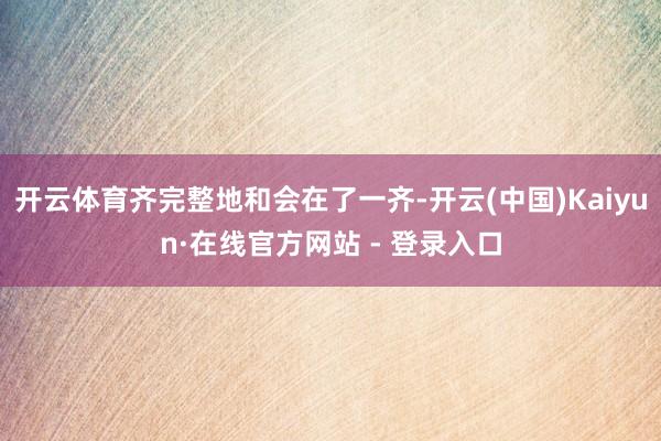 开云体育齐完整地和会在了一齐-开云(中国)Kaiyun·在线官方网站 - 登录入口