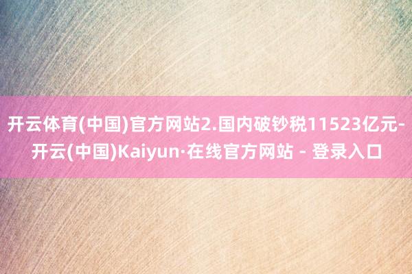 开云体育(中国)官方网站2.国内破钞税11523亿元-开云(中国)Kaiyun·在线官方网站 - 登录入口