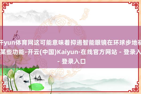 开yun体育网这可能意味着抑遏智能眼镜在环球步地初始某些功能-开云(中国)Kaiyun·在线官方网站 - 登录入口