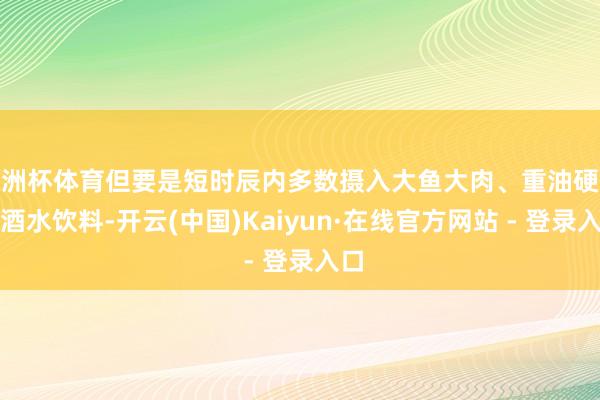 欧洲杯体育但要是短时辰内多数摄入大鱼大肉、重油硬菜、酒水饮料-开云(中国)Kaiyun·在线官方网站 - 登录入口