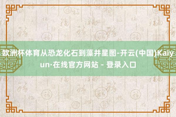 欧洲杯体育从恐龙化石到藻井星图-开云(中国)Kaiyun·在线官方网站 - 登录入口