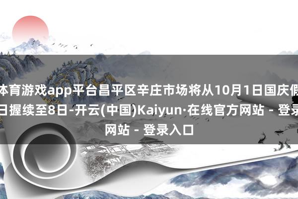 体育游戏app平台昌平区辛庄市场将从10月1日国庆假期首日握续至8日-开云(中国)Kaiyun·在线官方网站 - 登录入口