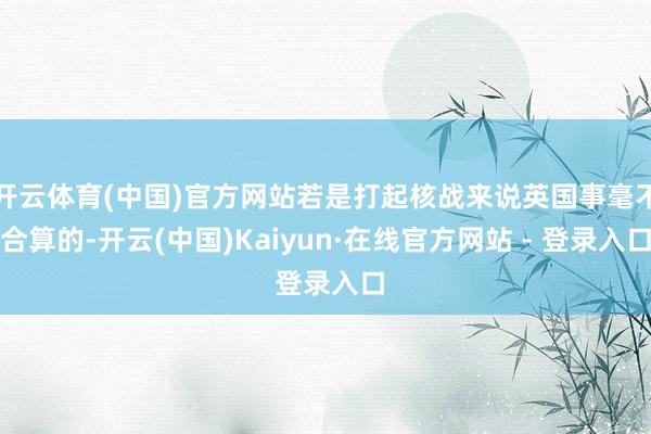 开云体育(中国)官方网站若是打起核战来说英国事毫不合算的-开云(中国)Kaiyun·在线官方网站 - 登录入口