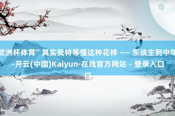 欧洲杯体育”其实我特等懂这种花样 —— 东谈主到中年-开云(中国)Kaiyun·在线官方网站 - 登录入口