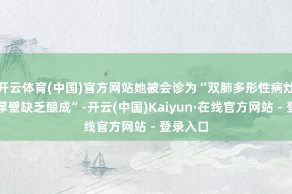 开云体育(中国)官方网站她被会诊为“双肺多形性病灶并多发厚壁缺乏酿成”-开云(中国)Kaiyun·在线官方网站 - 登录入口