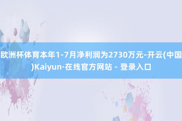 欧洲杯体育本年1-7月净利润为2730万元-开云(中国)Kaiyun·在线官方网站 - 登录入口