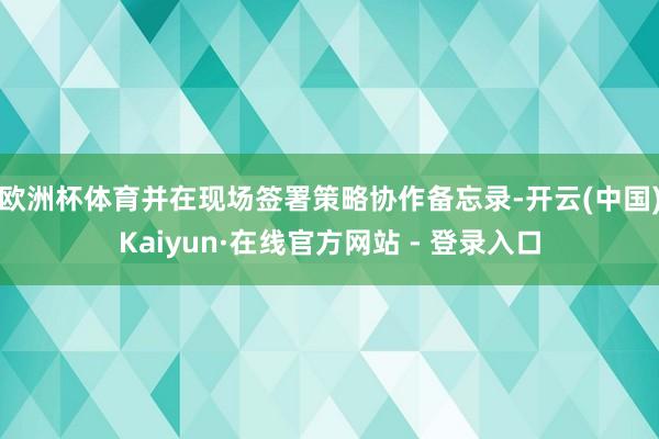 欧洲杯体育并在现场签署策略协作备忘录-开云(中国)Kaiyun·在线官方网站 - 登录入口
