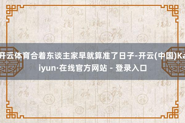 开云体育合着东谈主家早就算准了日子-开云(中国)Kaiyun·在线官方网站 - 登录入口