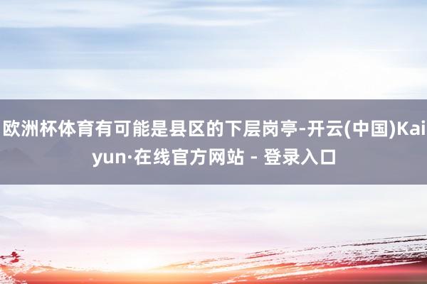 欧洲杯体育有可能是县区的下层岗亭-开云(中国)Kaiyun·在线官方网站 - 登录入口