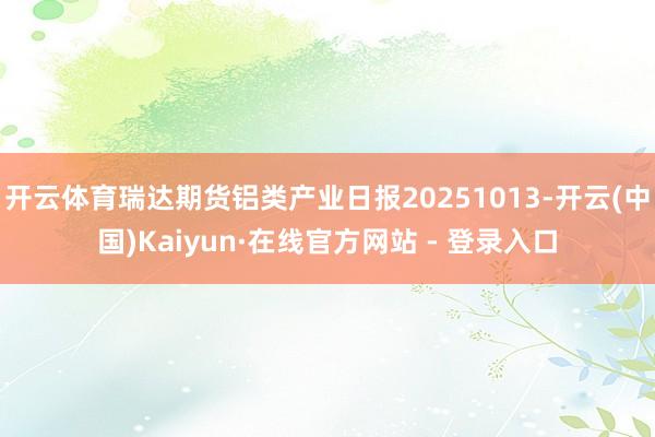 开云体育瑞达期货铝类产业日报20251013-开云(中国)Kaiyun·在线官方网站 - 登录入口