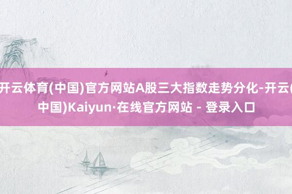 开云体育(中国)官方网站A股三大指数走势分化-开云(中国)Kaiyun·在线官方网站 - 登录入口