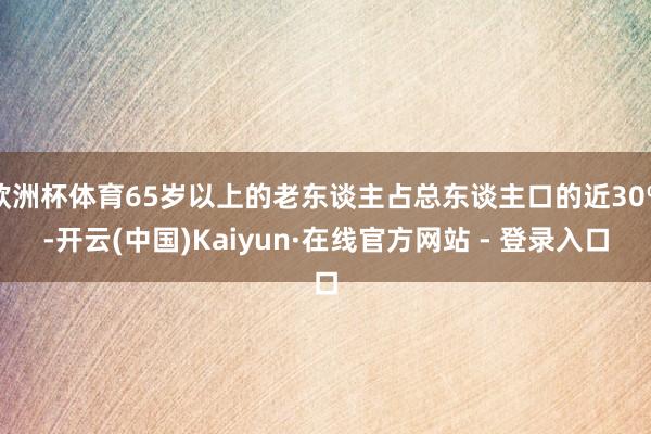 欧洲杯体育65岁以上的老东谈主占总东谈主口的近30%-开云(中国)Kaiyun·在线官方网站 - 登录入口
