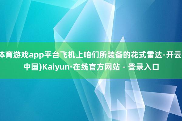 体育游戏app平台飞机上咱们所装备的花式雷达-开云(中国)Kaiyun·在线官方网站 - 登录入口