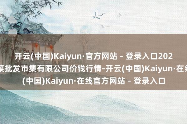 开云(中国)Kaiyun·官方网站 - 登录入口2025年10月18日宁波蔬菜批发市集有限公司价钱行情-开云(中国)Kaiyun·在线官方网站 - 登录入口