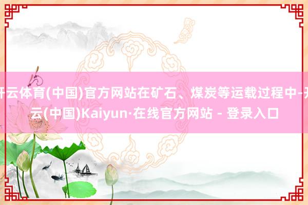 开云体育(中国)官方网站在矿石、煤炭等运载过程中-开云(中国)Kaiyun·在线官方网站 - 登录入口