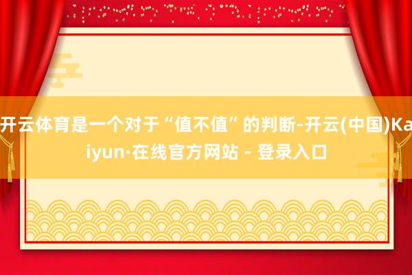 开云体育是一个对于“值不值”的判断-开云(中国)Kaiyun·在线官方网站 - 登录入口