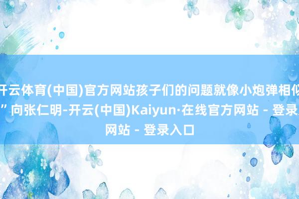 开云体育(中国)官方网站孩子们的问题就像小炮弹相似“射”向张仁明-开云(中国)Kaiyun·在线官方网站 - 登录入口