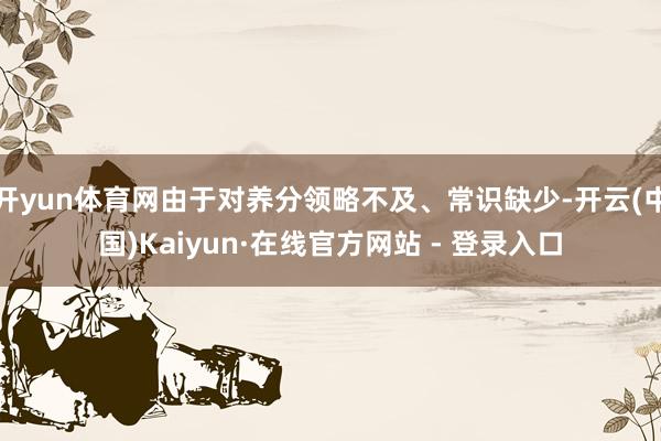 开yun体育网由于对养分领略不及、常识缺少-开云(中国)Kaiyun·在线官方网站 - 登录入口
