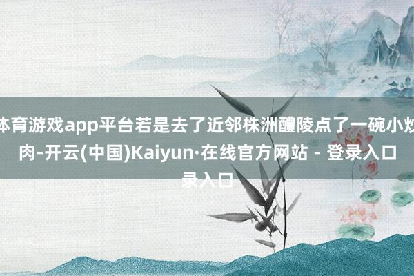 体育游戏app平台若是去了近邻株洲醴陵点了一碗小炒肉-开云(中国)Kaiyun·在线官方网站 - 登录入口
