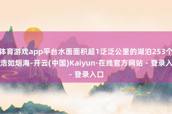 体育游戏app平台水面面积超1泛泛公里的湖泊253个、浩如烟海-开云(中国)Kaiyun·在线官方网站 - 登录入口