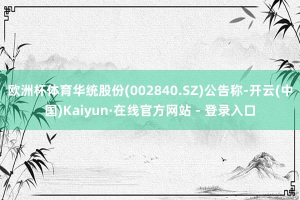 欧洲杯体育华统股份(002840.SZ)公告称-开云(中国)Kaiyun·在线官方网站 - 登录入口