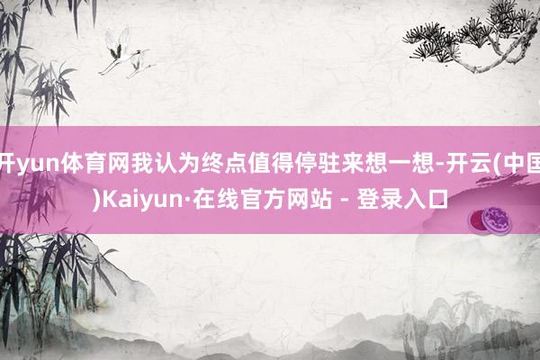 开yun体育网我认为终点值得停驻来想一想-开云(中国)Kaiyun·在线官方网站 - 登录入口
