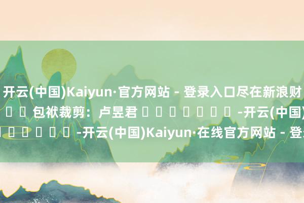开云(中国)Kaiyun·官方网站 - 登录入口尽在新浪财经APP            						包袱裁剪：卢昱君 							-开云(中国)Kaiyun·在线官方网站 - 登录入口
