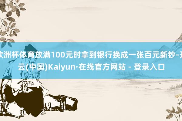 欧洲杯体育放满100元时拿到银行换成一张百元新钞-开云(中国)Kaiyun·在线官方网站 - 登录入口